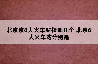 北京京6大火车站指哪几个 北京6大火车站分别是